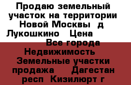 Продаю земельный участок на территории Новой Москвы, д. Лукошкино › Цена ­ 1 450 000 - Все города Недвижимость » Земельные участки продажа   . Дагестан респ.,Кизилюрт г.